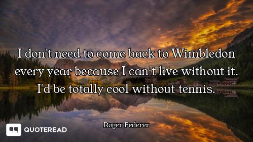 I don't need to come back to Wimbledon every year because I can't live without it. I'd be totally co...