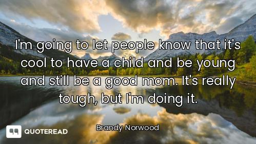 I'm going to let people know that it's cool to have a child and be young and still be a good mom. It...