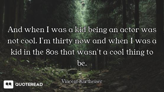 And when I was a kid being an actor was not cool. I'm thirty now and when I was a kid in the 80s tha...