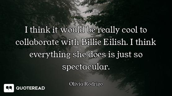 I think it would be really cool to collaborate with Billie Eilish. I think everything she does is ju...