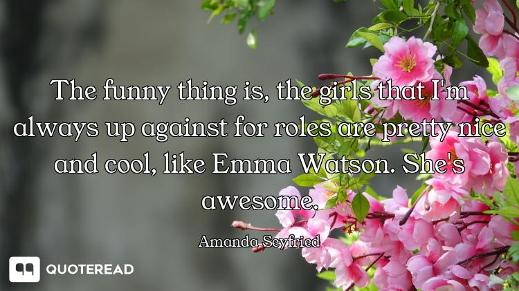 The funny thing is, the girls that I'm always up against for roles are pretty nice and cool, like Em...