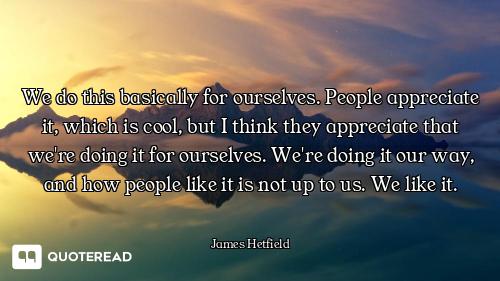 We do this basically for ourselves. People appreciate it, which is cool, but I think they appreciate...