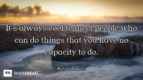 It's always cool to meet people who can do things that you have no capacity to do.