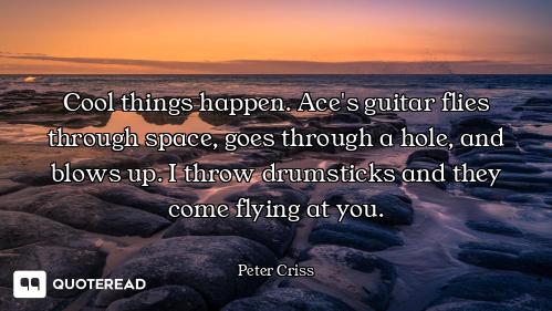 Cool things happen. Ace's guitar flies through space, goes through a hole, and blows up. I throw dru...