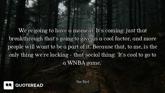 We're going to have a moment. It's coming: just that breakthrough that's going to give us a cool fac...