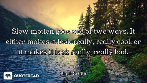 Slow motion goes one of two ways. It either makes it look really, really cool, or it makes it look r...