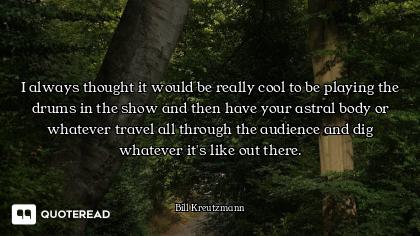 I always thought it would be really cool to be playing the drums in the show and then have your astr...