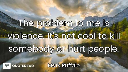 The problem to me is violence. It's not cool to kill somebody or hurt people.