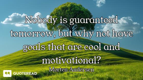 Nobody is guaranteed tomorrow, but why not have goals that are cool and motivational?