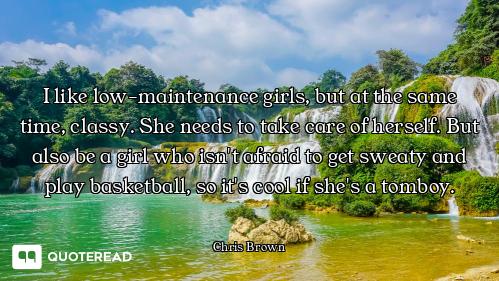 I like low-maintenance girls, but at the same time, classy. She needs to take care of herself. But a...