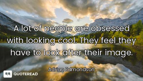 A lot of people are obsessed with looking cool. They feel they have to look after their image.