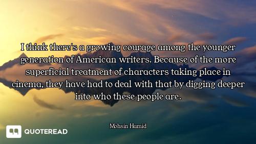 I think there's a growing courage among the younger generation of American writers. Because of the m...