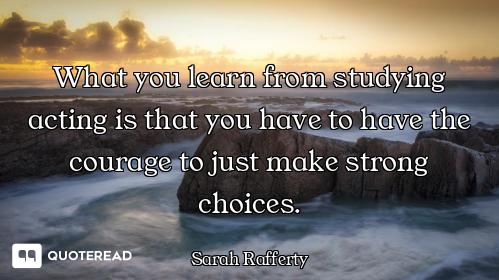 What you learn from studying acting is that you have to have the courage to just make strong choices...