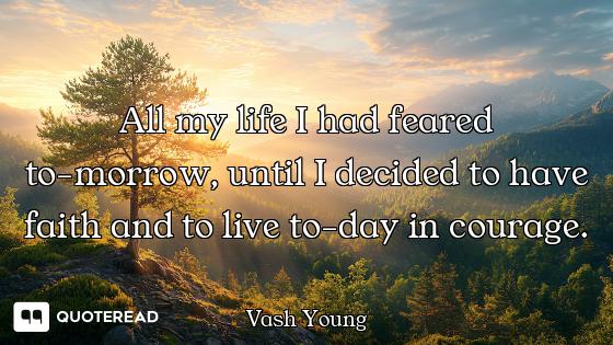All my life I had feared to-morrow, until I decided to have faith and to live to-day in courage.
