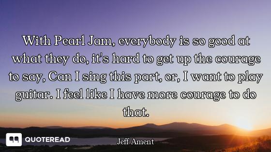 With Pearl Jam, everybody is so good at what they do, it's hard to get up the courage to say, Can I...