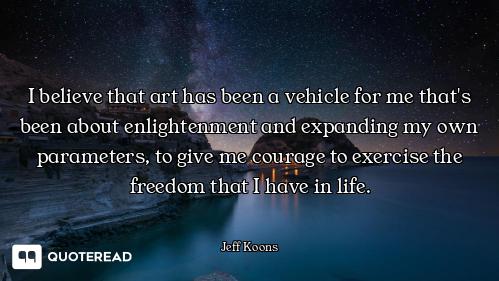 I believe that art has been a vehicle for me that's been about enlightenment and expanding my own pa...