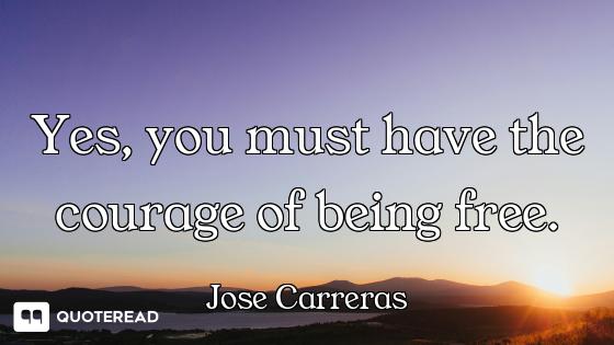 Yes, you must have the courage of being free.