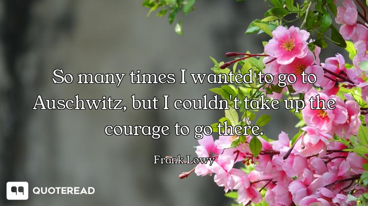 So many times I wanted to go to Auschwitz, but I couldn't take up the courage to go there.