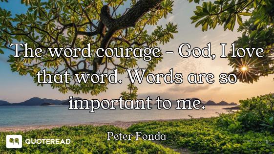 The word courage - God, I love that word. Words are so important to me.