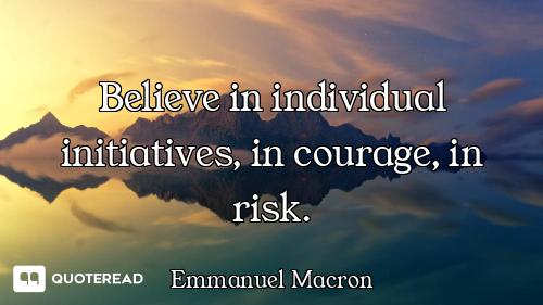 Believe in individual initiatives, in courage, in risk.