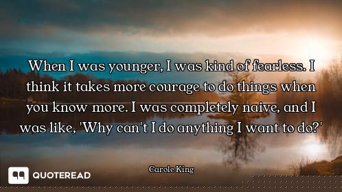 When I was younger, I was kind of fearless. I think it takes more courage to do things when you know...