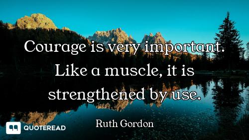 Courage is very important. Like a muscle, it is strengthened by use.