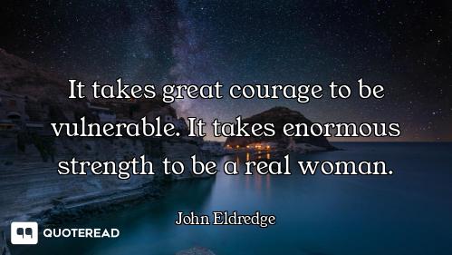 It takes great courage to be vulnerable. It takes enormous strength to be a real woman.