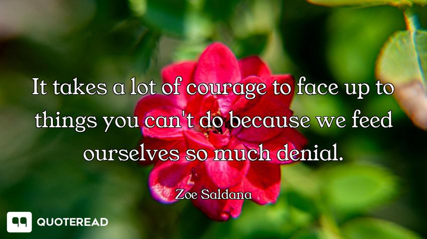 It takes a lot of courage to face up to things you can't do because we feed ourselves so much denial...