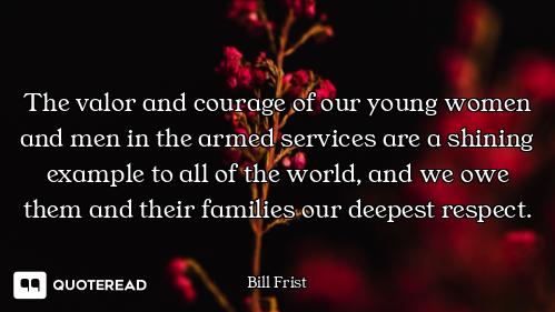 The valor and courage of our young women and men in the armed services are a shining example to all...