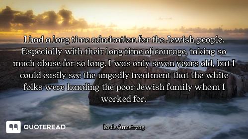 I had a long time admiration for the Jewish people. Especially with their long time of courage, taki...