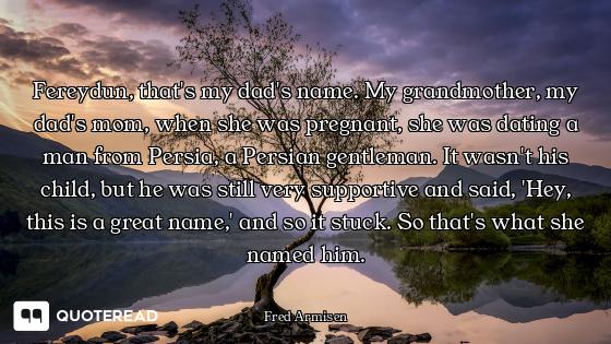 Fereydun, that's my dad's name. My grandmother, my dad's mom, when she was pregnant, she was dating...