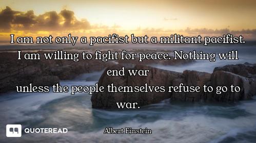 I am not only a pacifist but a militant pacifist. I am willing to fight for peace. Nothing will end...