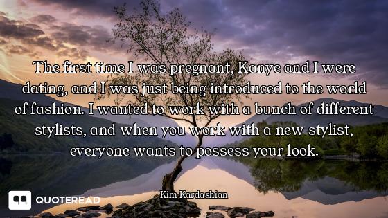 The first time I was pregnant, Kanye and I were dating, and I was just being introduced to the world...