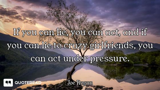If you can lie, you can act, and if you can lie to crazy girlfriends, you can act under pressure.