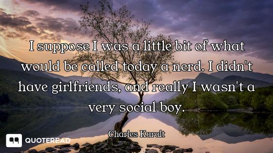 I suppose I was a little bit of what would be called today a nerd. I didn't have girlfriends, and re...