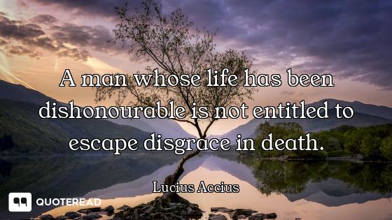 A man whose life has been dishonourable is not entitled to escape disgrace in death.