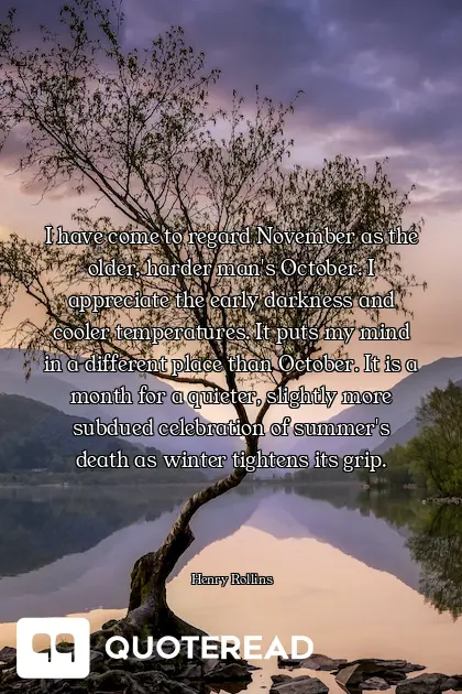 I have come to regard November as the older, harder man's October. I appreciate the early darkness and cooler temperatures. It puts my mind in a different place than October. It is a month for a quieter, slightly more subdued celebration of summer's death as winter tightens its grip.