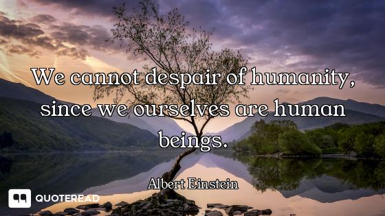 We cannot despair of humanity, We cannot despair of humanity, since we ourselves are human beings.