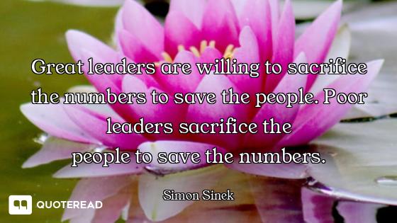 Great leaders are willing to sacrifice the numbers to save the people. Poor leaders sacrifice the
pe...