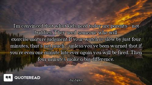 I'm convinced that what kids need I'm convinced that what kids need today are parents - not buddies. They need someone who will
exerci...