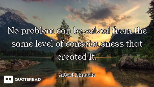 No problem can be solved from the No problem can be solved from the same level of consciousness that created it.