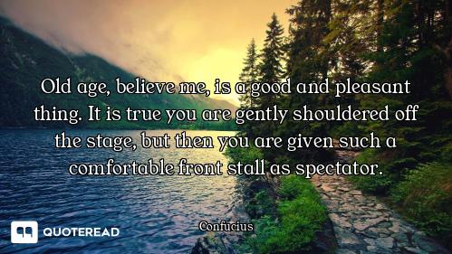 Old age, believe me, is a good and Old age, believe me, is a good and pleasant thing. It is true you are gently shouldered off the stag...
