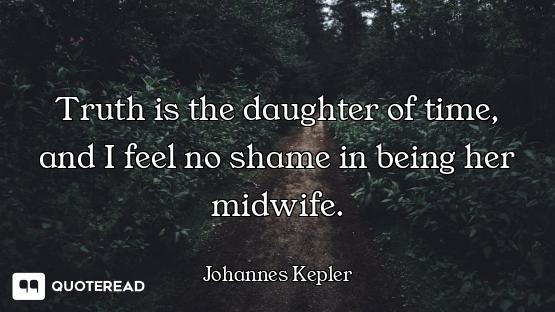 Truth is the daughter of time, and Truth is the daughter of time, and I feel no shame in being her midwife.