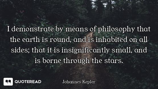 I demonstrate by means of I demonstrate by means of philosophy that the earth is round, and is inhabited on all sides; that it...