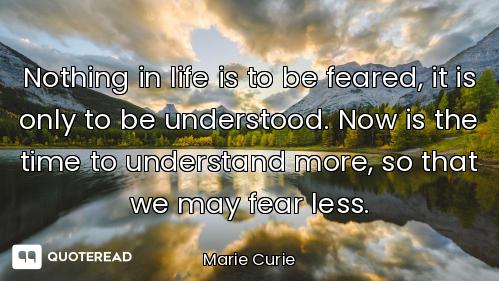 Nothing in life is to be feared, it is only to be understood. Now is the time to understand more, so...