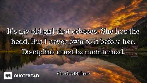 It's my old girl that advises. She has the head. But I never own to it before her. Discipline must b...