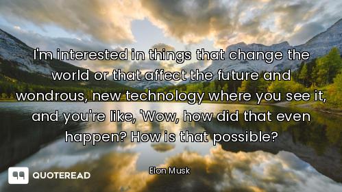 I'm interested in things that I'm interested in things that change the world or that affect the future and wondrous, new technolog...