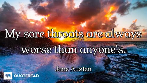 My sore throats are always worse than anyone's.