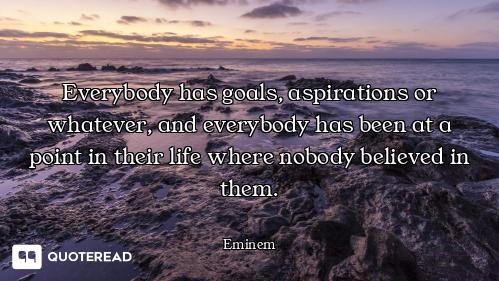 Everybody has goals, aspirations or whatever, and everybody has been at a point in their life where...