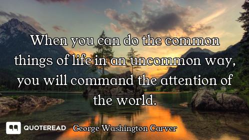 When you can do the common things of life in an uncommon way, you will command the attention of the...